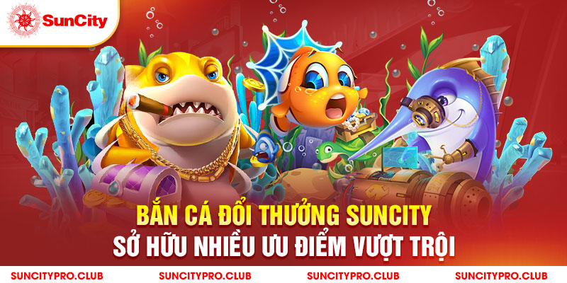 Bắn cá đổi thưởng Suncity sở hữu nhiều ưu điểm vượt trội