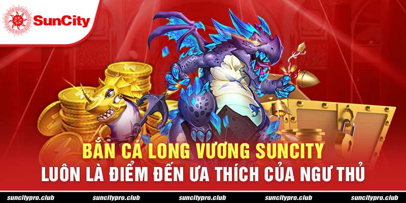 Bắn cá long vương Suncity luôn là điểm đến ưa thích của ngư thủ